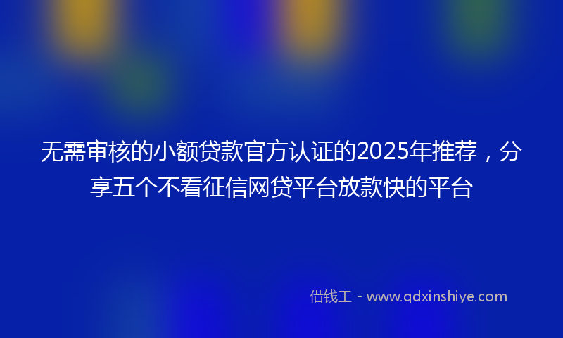 无需审核的小额贷款官方认证的2025年推荐，分享五个不看征信网贷平台放款快的平台