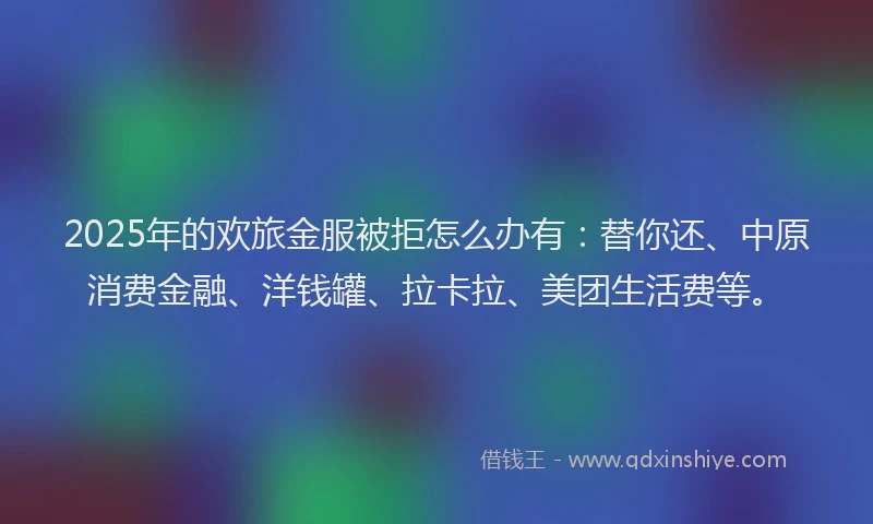 2025年的欢旅金服被拒怎么办有：替你还、中原消费金融、洋钱罐、拉卡拉、美团生活费等。