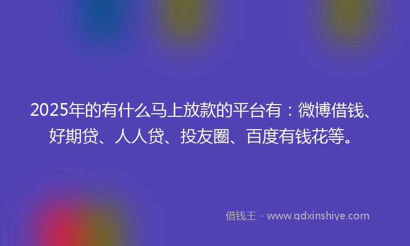 2025年的有什么马上放款的平台有：微博借钱、好期贷、人人贷、投友圈、百度有钱花等。