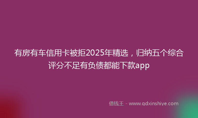有房有车信用卡被拒2025年精选，归纳五个综合评分不足有负债都能下款app