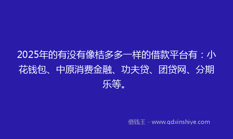 2025年的有没有像桔多多一样的借款平台有：小花钱包、中原消费金融、功夫贷、团贷网、分期乐等。
