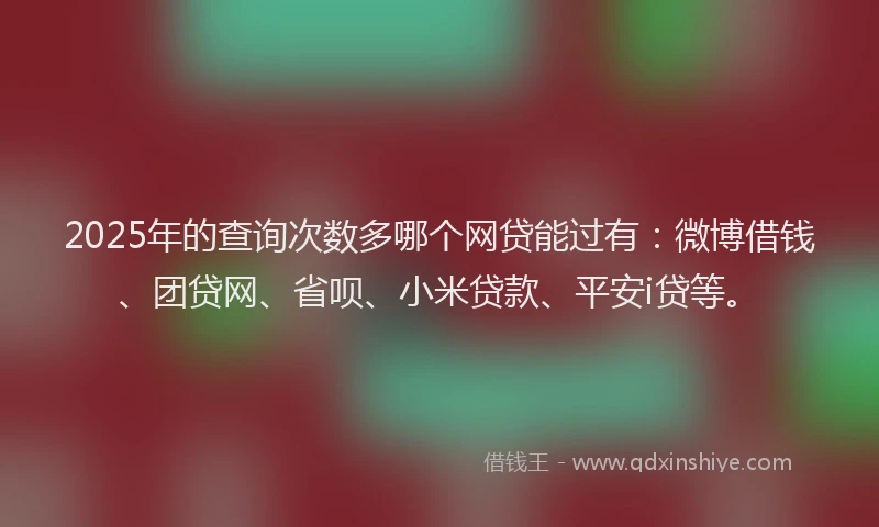 2025年的查询次数多哪个网贷能过有：微博借钱、团贷网、省呗、小米贷款、平安i贷等。