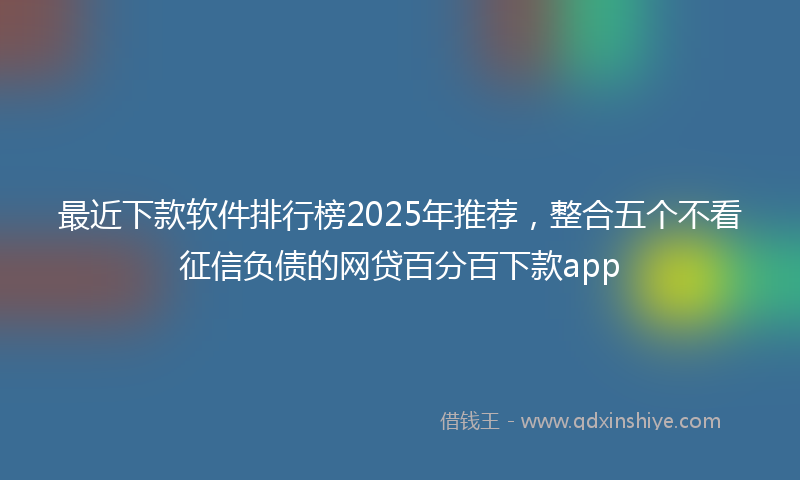 最近下款软件排行榜2025年推荐，整合五个不看征信负债的网贷百分百下款app
