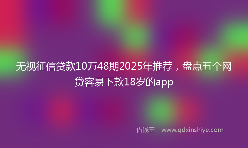 无视征信贷款10万48期2025年推荐，盘点五个网贷容易下款18岁的app