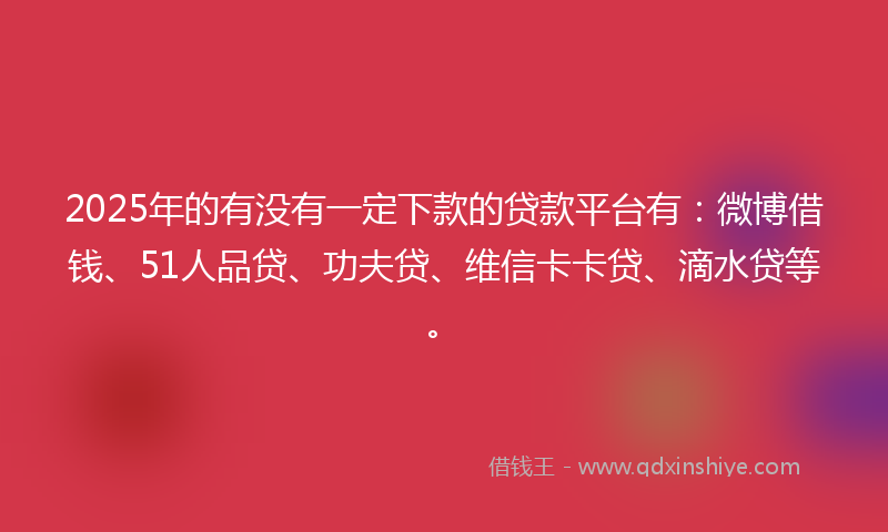 2025年的有没有一定下款的贷款平台有：微博借钱、51人品贷、功夫贷、维信卡卡贷、滴水贷等。