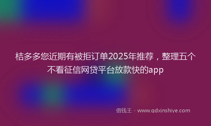 桔多多您近期有被拒订单2025年推荐，整理五个不看征信网贷平台放款快的app