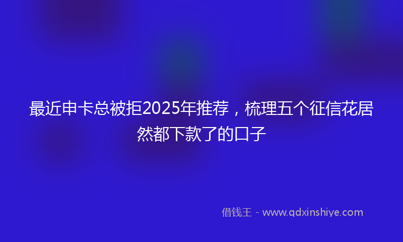 最近申卡总被拒2025年推荐，梳理五个征信花居然都下款了的口子