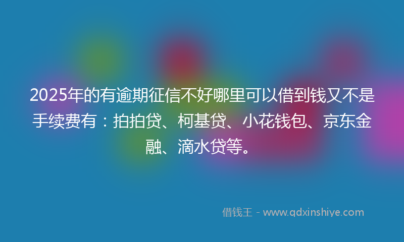 2025年的有逾期征信不好哪里可以借到钱又不是手续费有：拍拍贷、柯基贷、小花钱包、京东金融、滴水贷等。