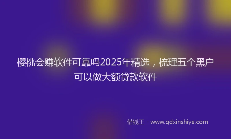 樱桃会赚软件可靠吗2025年精选，梳理五个黑户可以做大额贷款软件