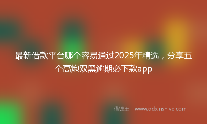 最新借款平台哪个容易通过2025年精选，分享五个高炮双黑逾期必下款app