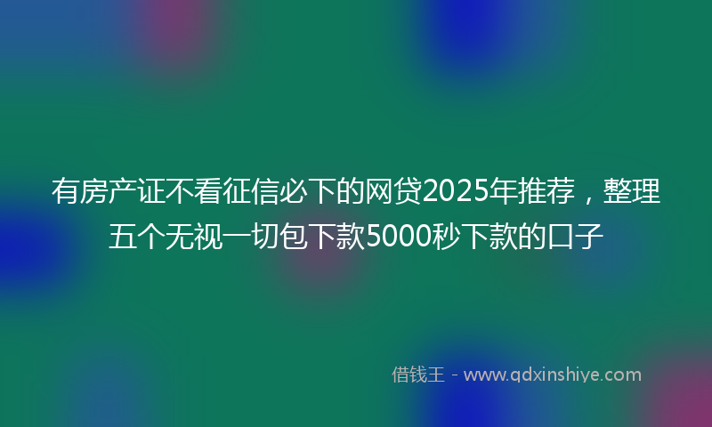 有房产证不看征信必下的网贷2025年推荐，整理五个无视一切包下款5000秒下款的口子