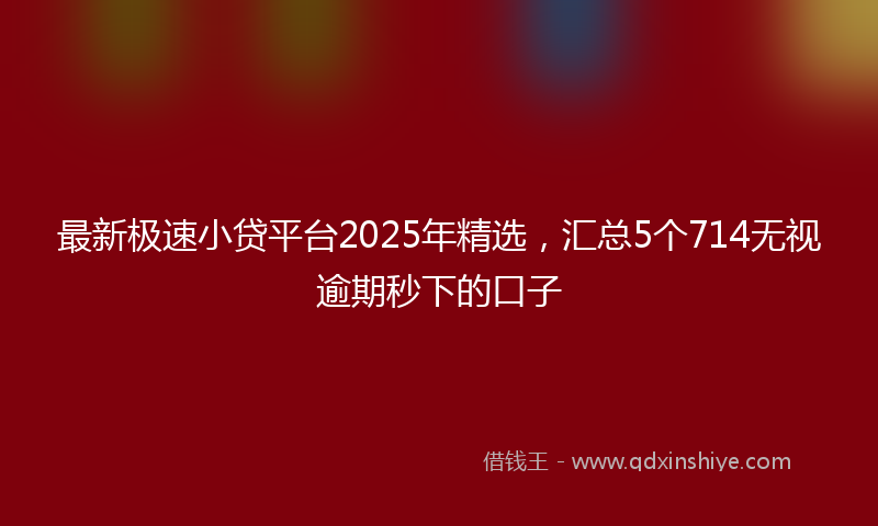 最新极速小贷平台2025年精选，汇总5个714无视逾期秒下的口子