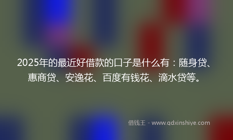 2025年的最近好借款的口子是什么有：随身贷、惠商贷、安逸花、百度有钱花、滴水贷等。