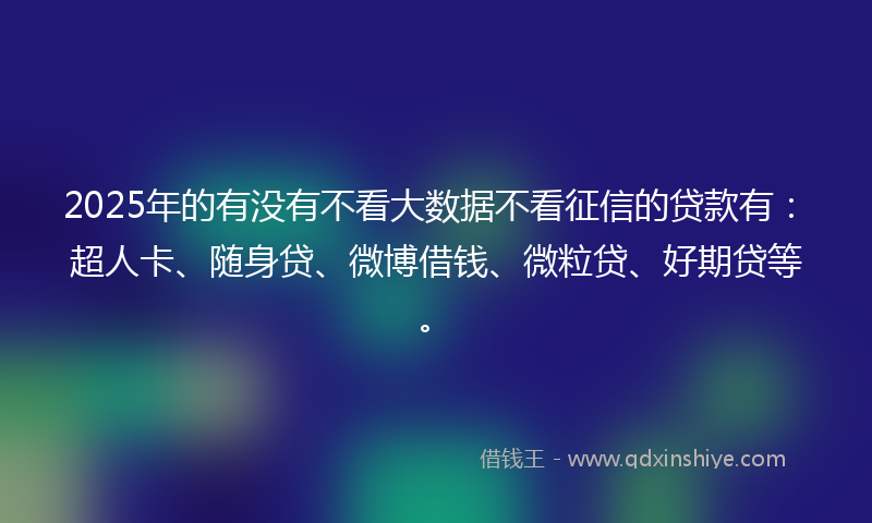 2025年的有没有不看大数据不看征信的贷款有：超人卡、随身贷、微博借钱、微粒贷、好期贷等。
