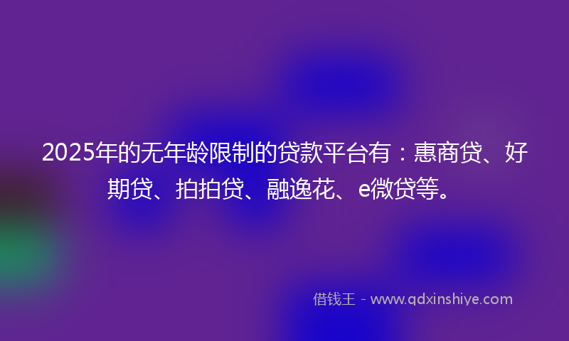 2025年的无年龄限制的贷款平台有：惠商贷、好期贷、拍拍贷、融逸花、e微贷等。