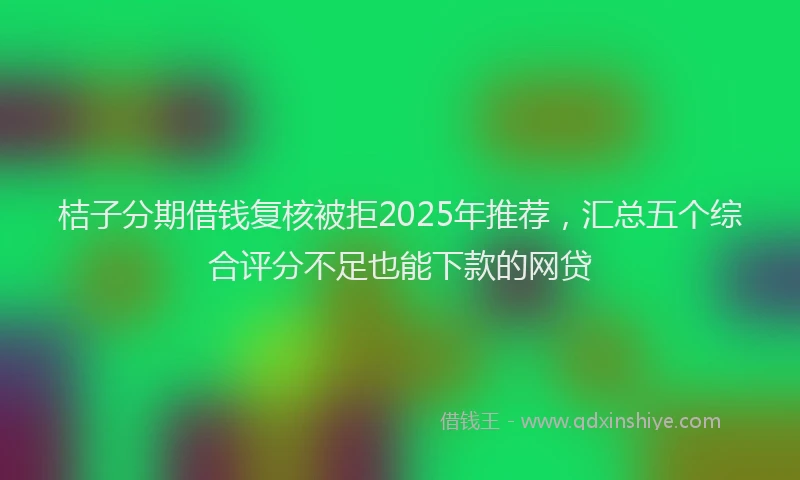 桔子分期借钱复核被拒2025年推荐，汇总五个综合评分不足也能下款的网贷