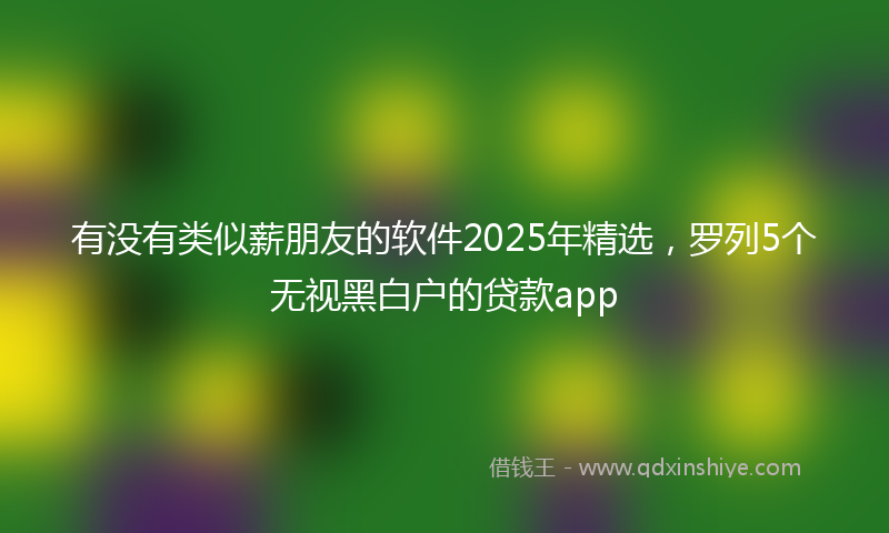 有没有类似薪朋友的软件2025年精选，罗列5个无视黑白户的贷款app