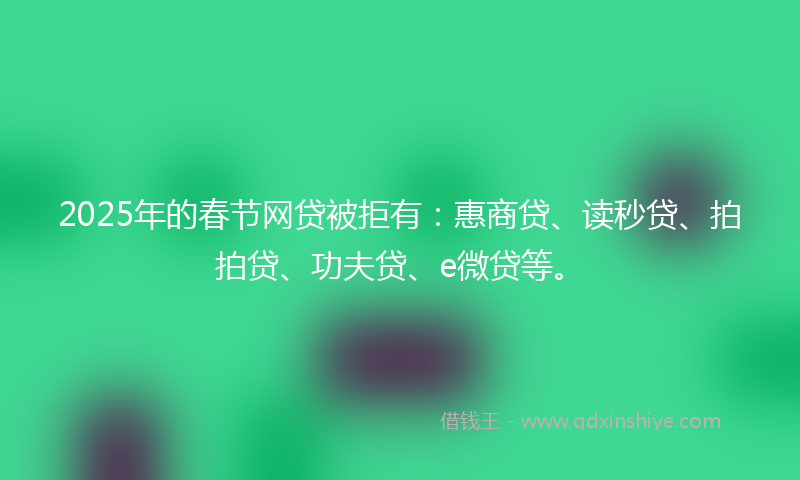 2025年的春节网贷被拒有：惠商贷、读秒贷、拍拍贷、功夫贷、e微贷等。