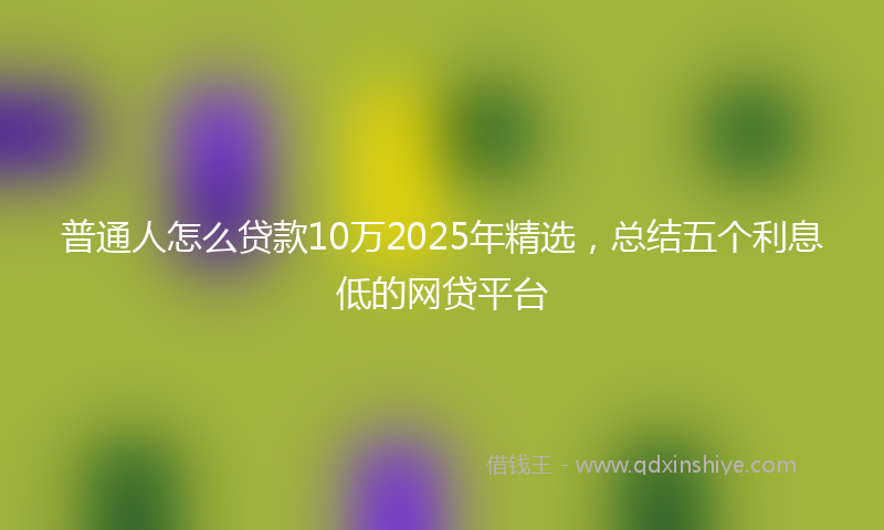 普通人怎么贷款10万2025年精选，总结五个利息低的网贷平台