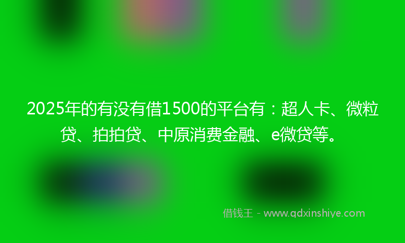 2025年的有没有借1500的平台有：超人卡、微粒贷、拍拍贷、中原消费金融、e微贷等。