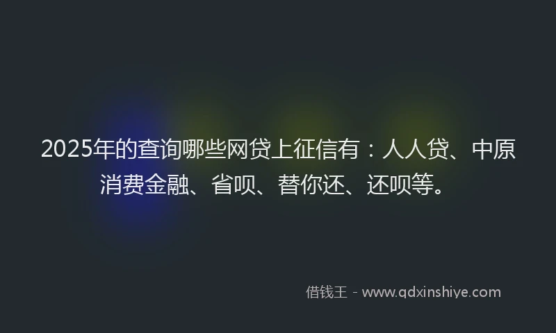 2025年的查询哪些网贷上征信有：人人贷、中原消费金融、省呗、替你还、还呗等。