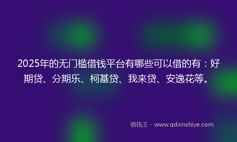 2025年的无门槛借钱平台有哪些可以借的有：好期贷、分期乐、柯基贷、我来贷、安逸花等。