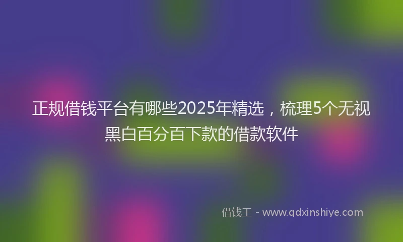 正规借钱平台有哪些2025年精选，梳理5个无视黑白百分百下款的借款软件