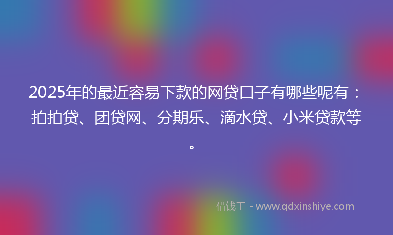 2025年的最近容易下款的网贷口子有哪些呢有：拍拍贷、团贷网、分期乐、滴水贷、小米贷款等。