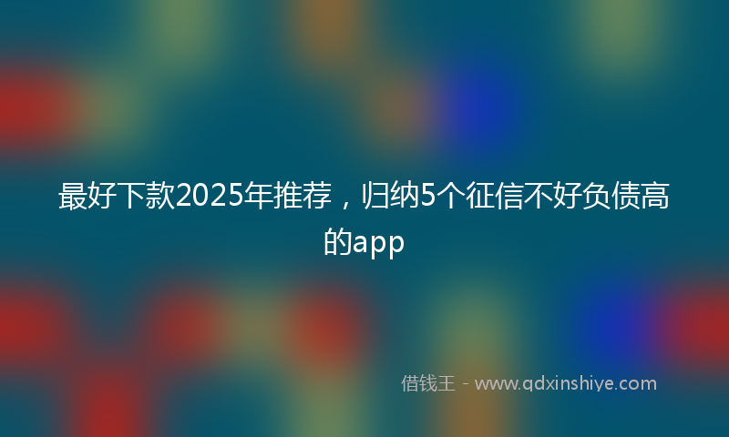 最好下款2025年推荐，归纳5个征信不好负债高的app