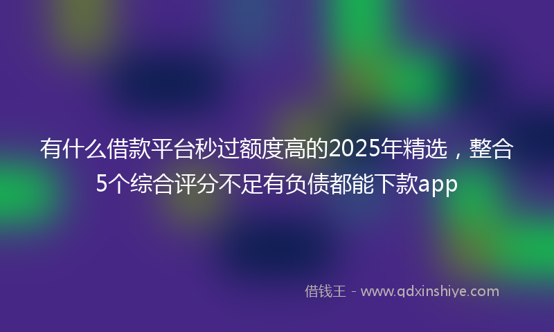 有什么借款平台秒过额度高的2025年精选，整合5个综合评分不足有负债都能下款app