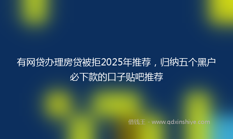 有网贷办理房贷被拒2025年推荐，归纳五个黑户必下款的口子贴吧推荐