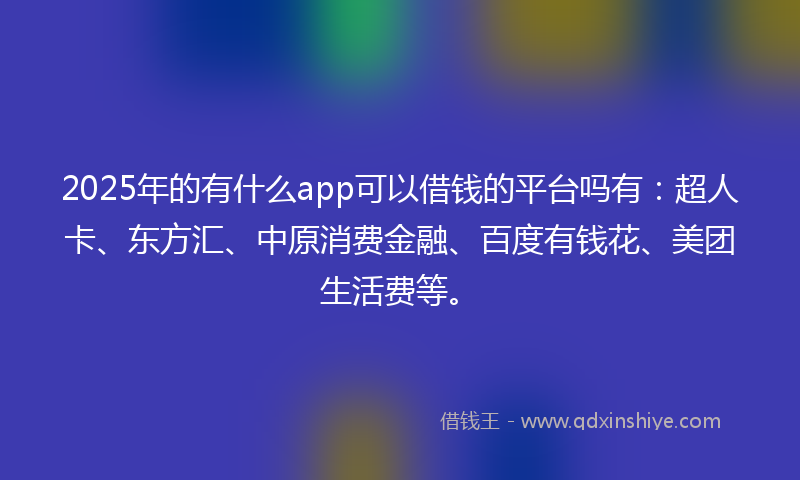 2025年的有什么app可以借钱的平台吗有：超人卡、东方汇、中原消费金融、百度有钱花、美团生活费等。