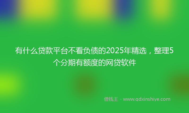 有什么贷款平台不看负债的2025年精选，整理5个分期有额度的网贷软件