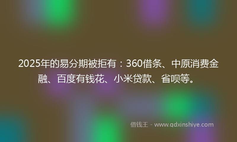 2025年的易分期被拒有：360借条、中原消费金融、百度有钱花、小米贷款、省呗等。