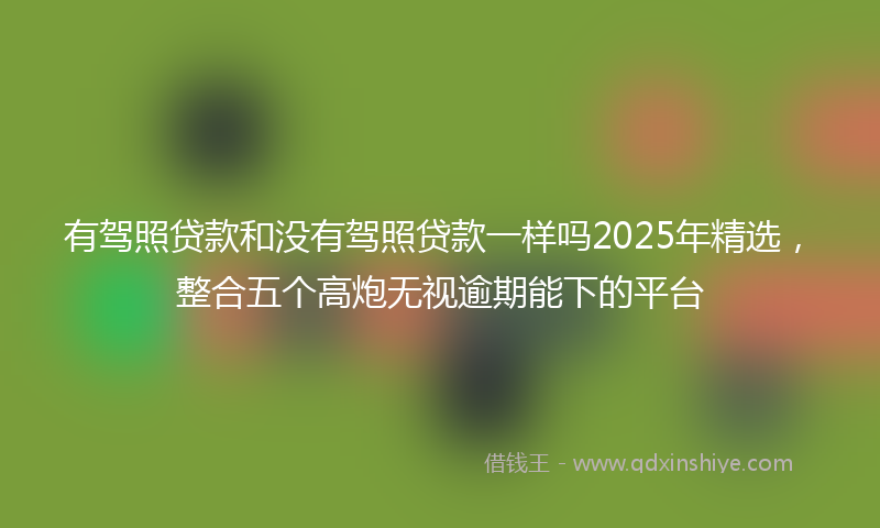 有驾照贷款和没有驾照贷款一样吗2025年精选，整合五个高炮无视逾期能下的平台