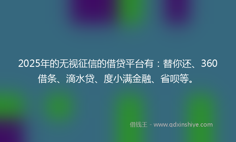 2025年的无视征信的借贷平台有：替你还、360借条、滴水贷、度小满金融、省呗等。