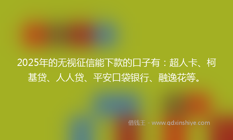2025年的无视征信能下款的口子有：超人卡、柯基贷、人人贷、平安口袋银行、融逸花等。