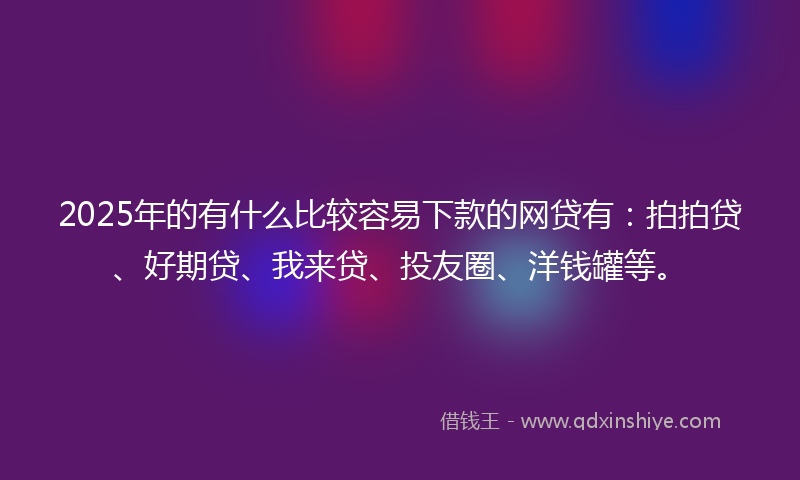2025年的有什么比较容易下款的网贷有：拍拍贷、好期贷、我来贷、投友圈、洋钱罐等。