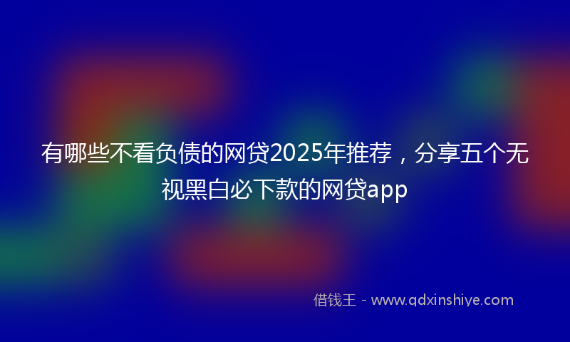 有哪些不看负债的网贷2025年推荐，分享五个无视黑白必下款的网贷app