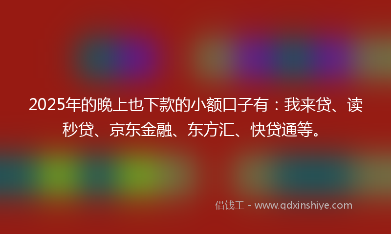 2025年的晚上也下款的小额口子有：我来贷、读秒贷、京东金融、东方汇、快贷通等。