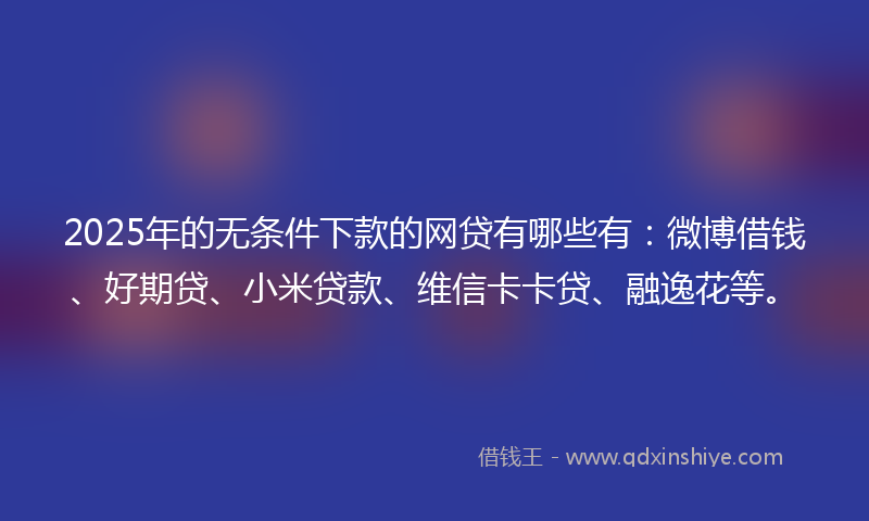 2025年的无条件下款的网贷有哪些有：微博借钱、好期贷、小米贷款、维信卡卡贷、融逸花等。