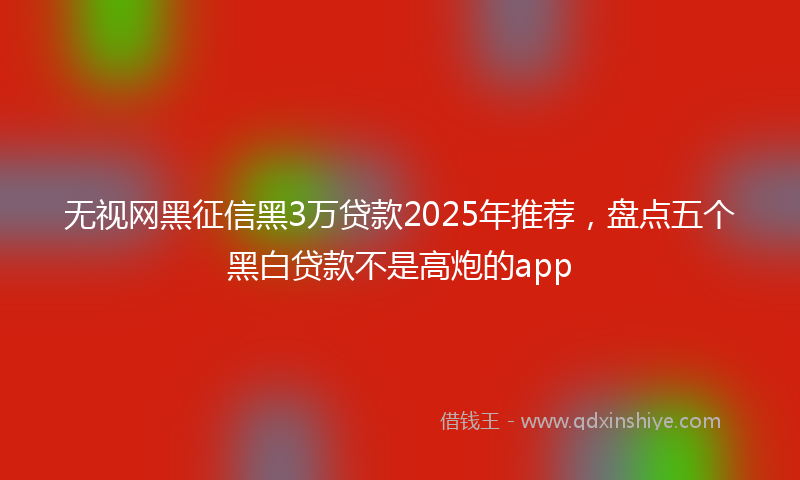 无视网黑征信黑3万贷款2025年推荐，盘点五个黑白贷款不是高炮的app