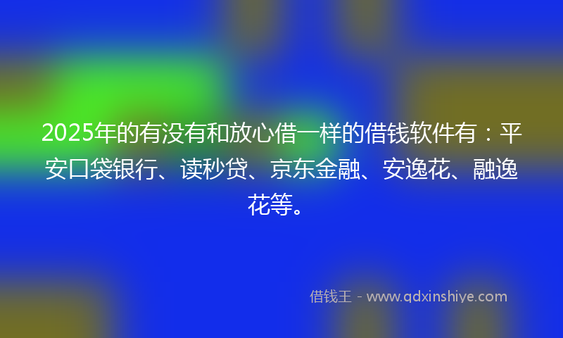 2025年的有没有和放心借一样的借钱软件有：平安口袋银行、读秒贷、京东金融、安逸花、融逸花等。