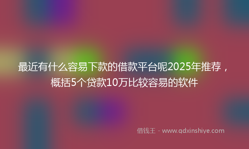 最近有什么容易下款的借款平台呢2025年推荐，概括5个贷款10万比较容易的软件