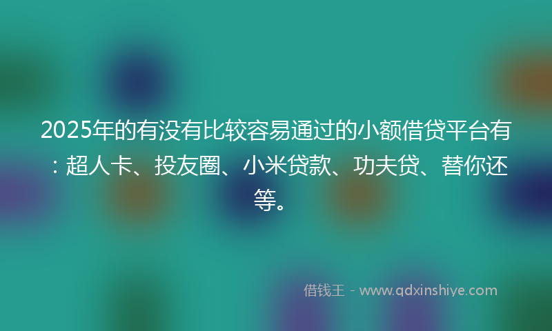 2025年的有没有比较容易通过的小额借贷平台有：超人卡、投友圈、小米贷款、功夫贷、替你还等。