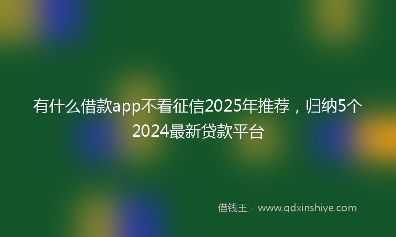 有什么借款app不看征信2025年推荐，归纳5个2024最新贷款平台