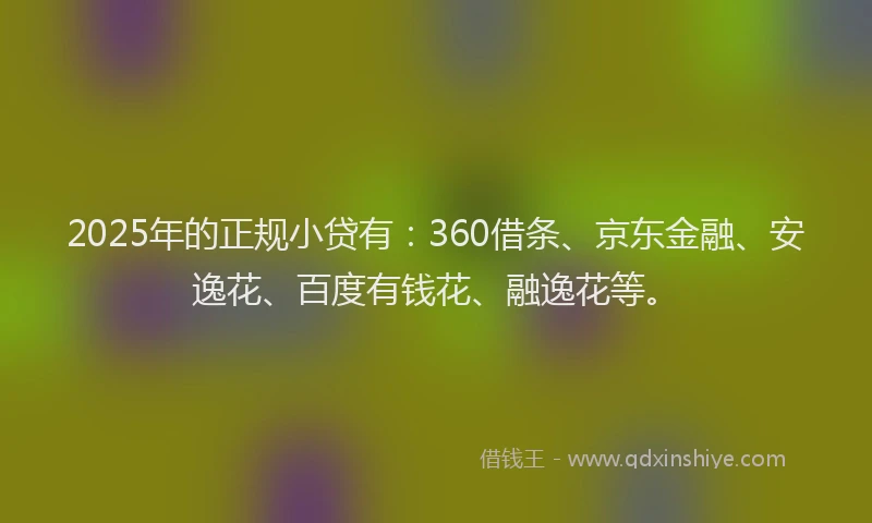 2025年的正规小贷有：360借条、京东金融、安逸花、百度有钱花、融逸花等。