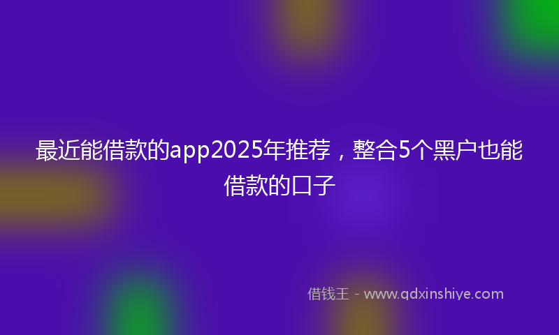 最近能借款的app2025年推荐，整合5个黑户也能借款的口子