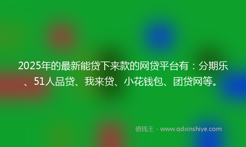 2025年的最新能贷下来款的网贷平台有：分期乐、51人品贷、我来贷、小花钱包、团贷网等。
