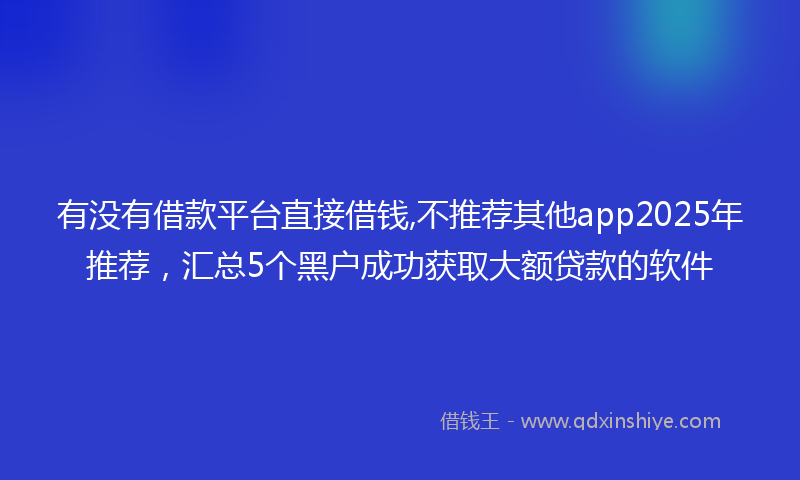 有没有借款平台直接借钱,不推荐其他app2025年推荐，汇总5个黑户成功获取大额贷款的软件